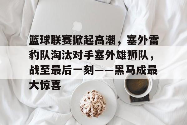 关于篮球联赛掀起高潮，塞外雷豹队淘汰对手塞外雄狮队，战至最后一刻——黑马成最大惊喜的信息-九游APP