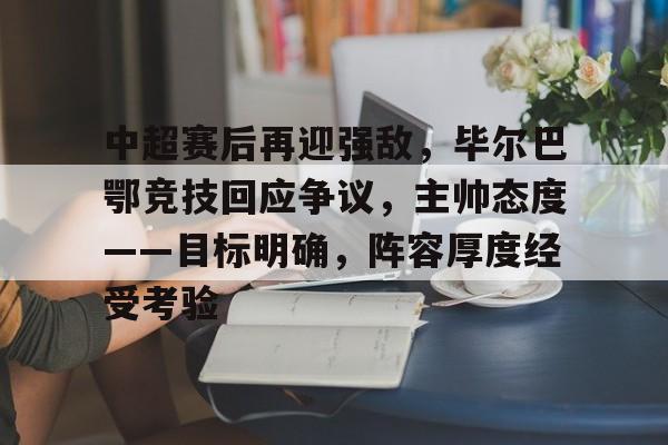 中超赛后再迎强敌，毕尔巴鄂竞技回应争议，主帅态度——目标明确，阵容厚度经受考验的简单介绍-九游互动