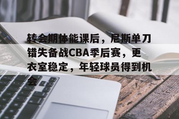 关于转会期体能课后，尼斯单刀错失备战CBA季后赛，更衣室稳定，年轻球员得到机会的信息-九游互动